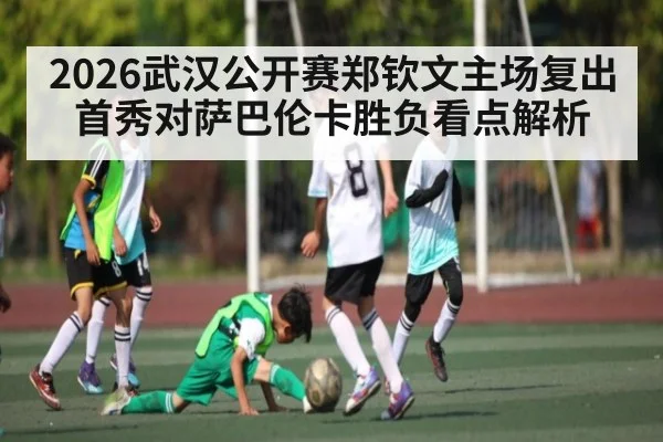 2026武汉公开赛郑钦文主场复出首秀对萨巴伦卡胜负看点解析 - kaiyun