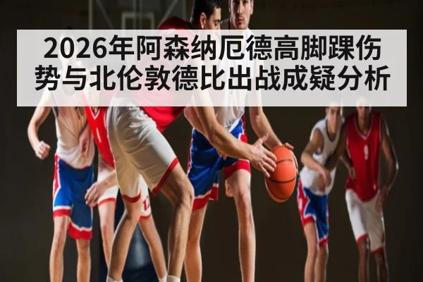 2026年阿森纳厄德高脚踝伤势与北伦敦德比出战成疑分析 - kaiyun